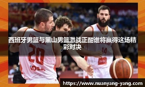 西班牙男篮与黑山男篮激战正酣谁将赢得这场精彩对决