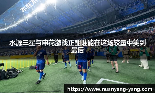 水源三星与申花激战正酣谁能在这场较量中笑到最后